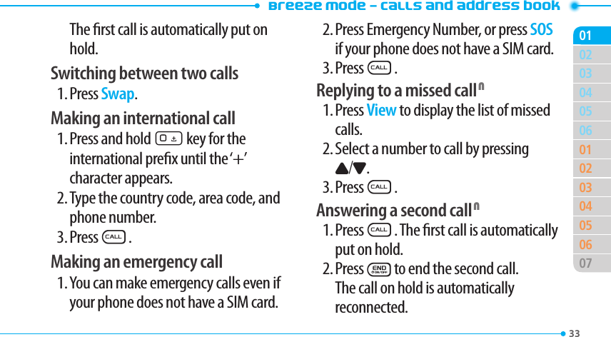 Breeze Mode - Calls and address book3303040506010203040506070102The rst call is automatically put on hold.Switching between two calls1. Press Swap.Making an international call1. Press and hold 0 key for the international prex until the ‘+’  character appears.2. Type the country code, area code, and phone number.3. PressS.Making an emergency call1. You can make emergency calls even if your phone does not have a SIM card.2. Press Emergency Number, or press SOS if your phone does not have a SIM card.3. PressS.Replying to a missed call N1. Press View to display the list of missed calls.2. Select a number to call by pressing U/D.3. PressS.Answering a second call N1. PressS. The rst call is automatically put on hold.2. PressEto end the second call. The call on hold is automatically reconnected.