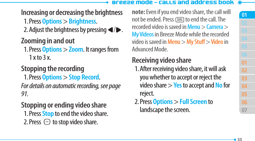 Breeze Mode - Calls and address book3503040506010203040506070102Increasing or decreasing the brightness1. Press Options &gt; Brightness.2. Adjust the brightness by pressing L/R.Zooming in and out1. Press Options &gt; Zoom. It ranges from  1 x to 3 x.Stopping the recording1. Press Options &gt; Stop Record.For details on automatic recording, see page 91.Stopping or ending video share1. Press Stop to end the video share.2. Press&lt;to stop video share. note: Even if you end video share, the call will not be ended. PressEto end the call. The recorded video is saved in Menu &gt; Camera &gt; My Videos in Breeze Mode while the recorded video is saved in Menu &gt; My Stu &gt; Video in Advanced Mode.Receiving video share1. After receiving video share, it will ask you whether to accept or reject the video share &gt; Yes to accept and No for reject.2. Press Options &gt; Full Screen to landscape the screen.