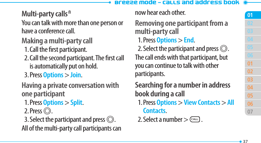 Breeze Mode - Calls and address book3703040506010203040506070102Multi-party calls NYou can talk with more than one person or have a conference call.Making a multi-party call1. Call the rst participant.2. Call the second participant. The rst call is automatically put on hold.3. Press Options &gt; Join.Having a private conversation with one participant1. Press Options &gt; Split.2. Press @.3. Select the participant and press @.All of the multi-party call participants can now hear each other.Removing one participant from a multi-party call1. Press Options &gt; End.2. Select the participant and press @.The call ends with that participant, but you can continue to talk with other participants.Searching for a number in address book during a call1. Press Options &gt; View Contacts &gt; All Contacts.2. Select a number &gt;S.