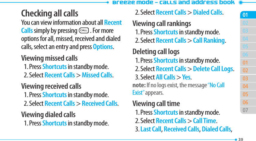 Breeze Mode - Calls and address book3903040506010203040506070102Checking all callsYou can view information about all Recent Calls simply by pressingS. For more options for all, missed, received and dialed calls, select an entry and press Options.Viewing missed calls1. Press Shortcuts in standby mode.2. Select Recent Calls &gt; Missed Calls.Viewing received calls1. Press Shortcuts in standby mode.2. Select Recent Calls &gt; Received Calls.Viewing dialed calls1. Press Shortcuts in standby mode.2. Select Recent Calls &gt; Dialed Calls.Viewing call rankings1. Press Shortcuts in standby mode.2. Select Recent Calls &gt; Call Ranking.Deleting call logs1. Press Shortcuts in standby mode.2. Select Recent Calls &gt; Delete Call Logs.3. Select All Calls &gt; Yes.note: If no logs exist, the message “No Call Exist” appears.Viewing call time1. Press Shortcuts in standby mode.2. Select Recent Calls &gt; Call Time.3. Last Call, Received Calls, Dialed Calls, 