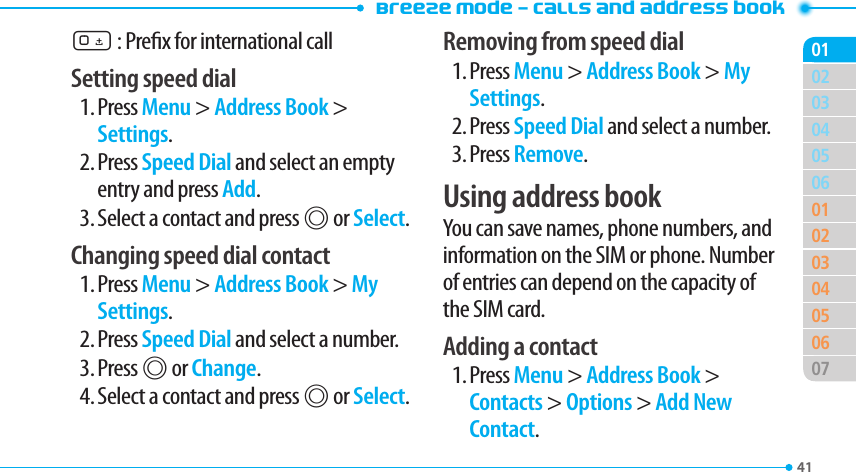Breeze Mode - Calls and address book41030405060102030405060701020 : Prex for international callSetting speed dial1. Press Menu &gt; Address Book &gt; Settings.2. Press Speed Dial and select an empty entry and press Add.3. Select a contact and press @ or Select.Changing speed dial contact1. Press Menu &gt; Address Book &gt; My Settings.2. Press Speed Dial and select a number.3. Press @ or Change.4. Select a contact and press @ or Select.Removing from speed dial1. Press Menu &gt; Address Book &gt; My Settings.2. Press Speed Dial and select a number.3. Press Remove.Using address bookYou can save names, phone numbers, and information on the SIM or phone. Number of entries can depend on the capacity of the SIM card.Adding a contact1. Press Menu &gt; Address Book &gt; Contacts &gt; Options &gt; Add New Contact.