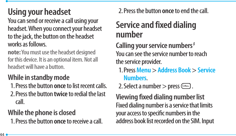 44Using your headsetYou can send or receive a call using your headset. When you connect your headset to the jack, the button on the headset works as follows.note: You must use the headset designed for this device. It is an optional item. Not all headset will have a button.While in standby mode1. Press the button once to list recent calls.2. Press the button twice to redial the last call.While the phone is closed1. Press the button once to receive a call.2. Press the button once to end the call.Service and fixed dialing numberCalling your service numbers SYou can see the service number to reach the service provider.1. Press Menu &gt; Address Book &gt; Service Numbers.2. Select a number &gt; pressS.Viewing xed dialing number listFixed dialing number is a service that limits your access to specic numbers in the address book list recorded on the SIM. Input 