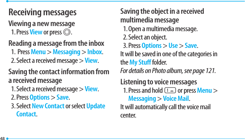 4848Receiving messagesViewing a new message1. Press View or press @.Reading a message from the inbox1.  Press Menu &gt; Messaging &gt; Inbox.2. Select a received message &gt; View.Saving the contact information from a received message1. Select a received message &gt; View.2. Press Options &gt; Save.3. Select New Contact or select Update Contact.Saving the object in a received multimedia message1. Open a multimedia message.2. Select an object.3. Press Options &gt; Use &gt; Save.It will be saved in one of the categories in the My Stu folder.For details on Photo album, see page 121.Listening to voice messages1. Press and hold 1 or press Menu &gt; Messaging &gt; Voice Mail.It will automatically call the voice mail center.
