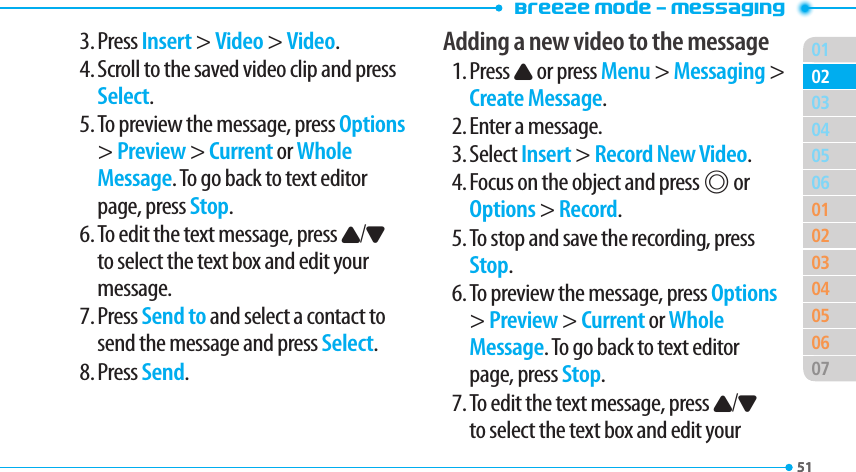 Breeze Mode - Messaging0151040506010203040506070203513. Press Insert &gt; Video &gt; Video.4. Scroll to the saved video clip and press Select.5. To preview the message, press Options &gt; Preview &gt; Current or Whole Message. To go back to text editor page, press Stop.6. To edit the text message, press U/D to select the text box and edit your message.7. Press Send to and select a contact to send the message and press Select.8. Press Send.Adding a new video to the message1. Press U or press Menu &gt; Messaging &gt; Create Message.2. Enter a message.3. Select Insert &gt; Record New Video.4. Focus on the object and press @ or Options &gt; Record.5. To stop and save the recording, press Stop.6. To preview the message, press Options &gt; Preview &gt; Current or Whole Message. To go back to text editor page, press Stop.7. To edit the text message, press U/D to select the text box and edit your 