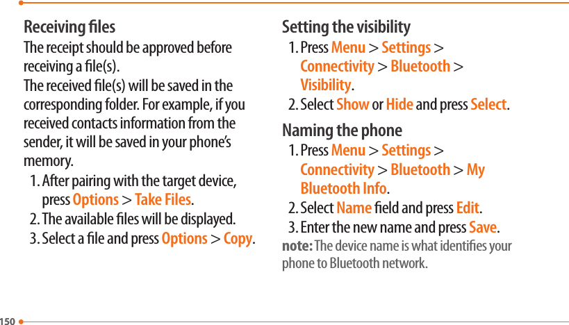 150150Receiving lesThe receipt should be approved before receiving a le(s).The received le(s) will be saved in the corresponding folder. For example, if you received contacts information from the sender, it will be saved in your phone’s memory.1. After pairing with the target device, press Options &gt; Take Files.2. The available les will be displayed.3. Select a le and press Options &gt; Copy.Setting the visibility1. Press Menu &gt; Settings &gt; Connectivity &gt; Bluetooth &gt; Visibility.2. Select Show or Hide and press Select.Naming the phone1. Press Menu &gt; Settings &gt; Connectivity &gt; Bluetooth &gt; My Bluetooth Info.2. Select Name eld and press Edit.3. Enter the new name and press Save.note: The device name is what identies your phone to Bluetooth network.
