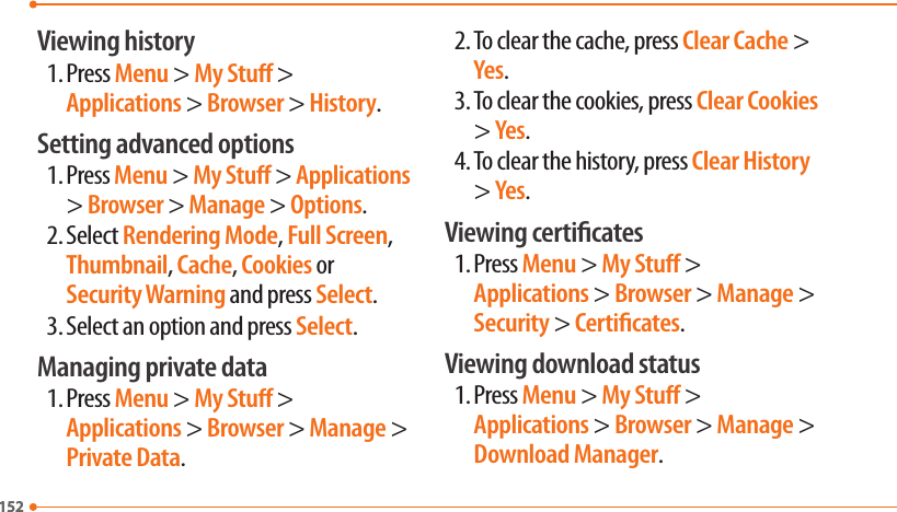 152152Viewing history1. Press Menu &gt; My Stu &gt; Applications &gt; Browser &gt; History.Setting advanced options1. Press Menu &gt; My Stu &gt; Applications &gt; Browser &gt; Manage &gt; Options.2. Select Rendering Mode, Full Screen, Thumbnail, Cache, Cookies or Security Warning and press Select.3. Select an option and press Select.Managing private data1. Press Menu &gt; My Stu &gt; Applications &gt; Browser &gt; Manage &gt; Private Data.2. To clear the cache, press Clear Cache &gt; Yes.3. To clear the cookies, press Clear Cookies &gt; Yes.4. To clear the history, press Clear History &gt; Yes.Viewing certicates1. Press Menu &gt; My Stu &gt; Applications &gt; Browser &gt; Manage &gt; Security &gt; Certicates.Viewing download status1. Press Menu &gt; My Stu &gt; Applications &gt; Browser &gt; Manage &gt; Download Manager.