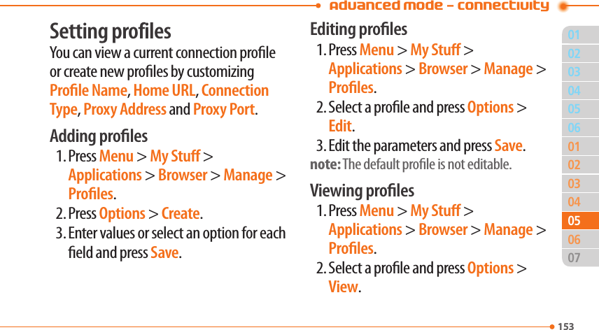 Advanced Mode - Connectivity01153020304010203040615305050706Setting profilesYou can view a current connection prole or create new proles by customizing Prole Name, Home URL, Connection Type, Proxy Address and Proxy Port.Adding proles1. Press Menu &gt; My Stu &gt; Applications &gt; Browser &gt; Manage &gt; Proles.2. Press Options &gt; Create.3. Enter values or select an option for each eld and press Save.Editing proles1. Press Menu &gt; My Stu &gt; Applications &gt; Browser &gt; Manage &gt; Proles.2. Select a prole and press Options &gt; Edit.3. Edit the parameters and press Save.note: The default prole is not editable.Viewing proles1. Press Menu &gt; My Stu &gt; Applications &gt; Browser &gt; Manage &gt; Proles.2. Select a prole and press Options &gt; View.