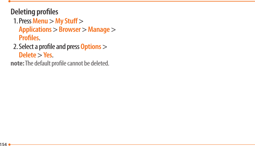 154154Deleting proles1. Press Menu &gt; My Stu &gt; Applications &gt; Browser &gt; Manage &gt; Proles.2. Select a prole and press Options &gt; Delete &gt; Yes.note: The default prole cannot be deleted.