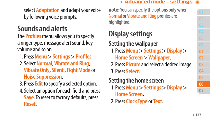 01157020304050304050702157060601Advanced Mode - Settingsselect Adaptation and adapt your voice by following voice prompts.Sounds and alertsThe Proles menu allows you to specify a ringer type, message alert sound, key volume and so on.1. Press Menu &gt; Settings &gt; Proles.2. Select Normal, Vibrate and Ring, Vibrate Only, Silent , Fight Mode or Noise Suppression.3. Press Edit to specify a selected option.4. Select an option for each eld and press Save. To reset to factory defaults, press Reset.note: You can specify the options only when Normal or Vibrate and Ring proles are highlighted.Display settingsSetting the wallpaper1. Press Menu &gt; Settings &gt; Display &gt; Home Screen &gt; Wallpaper.2. Press Picture and select a desired image.3. Press Select.Setting the home screen1. Press Menu &gt; Settings &gt; Display &gt; Home Screen.2. Press Clock Type or Text.