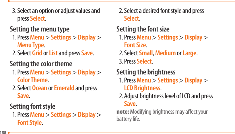 1581583. Select an option or adjust values and press Select.Setting the menu type1. Press Menu &gt; Settings &gt; Display &gt; Menu Type.2. Select Grid or List and press Save.Setting the color theme1. Press Menu &gt; Settings &gt; Display &gt; Color Theme.2. Select Ocean or Emerald and press Save.Setting font style1. Press Menu &gt; Settings &gt; Display &gt; Font Style.2. Select a desired font style and press Select.Setting the font size1. Press Menu &gt; Settings &gt; Display &gt; Font Size.2. Select Small, Medium or Large.3. Press Select.Setting the brightness1. Press Menu &gt; Settings &gt; Display &gt; LCD Brightness.2. Adjust brightness level of LCD and press Save.note: Modifying brightness may aect your battery life.