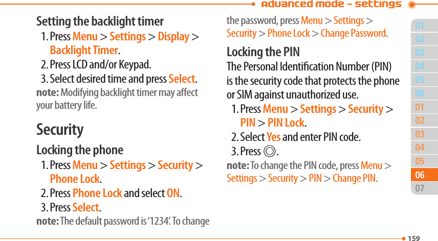 01159020304050304050702159060601Advanced Mode - SettingsSetting the backlight timer1. Press Menu &gt; Settings &gt; Display &gt; Backlight Timer.2. Press LCD and/or Keypad.3. Select desired time and press Select.note: Modifying backlight timer may aect your battery life.SecurityLocking the phone1. Press Menu &gt; Settings &gt; Security &gt; Phone Lock.2. Press Phone Lock and select ON.3. Press Select.note: The default password is ‘1234’. To change the password, press Menu &gt; Settings &gt; Security &gt; Phone Lock &gt; Change Password.Locking the PINThe Personal Identication Number (PIN) is the security code that protects the phone or SIM against unauthorized use.1. Press Menu &gt; Settings &gt; Security &gt; PIN &gt; PIN Lock.2. Select Yes and enter PIN code.3. Press @.note: To change the PIN code, press Menu &gt; Settings &gt; Security &gt; PIN &gt; Change PIN.