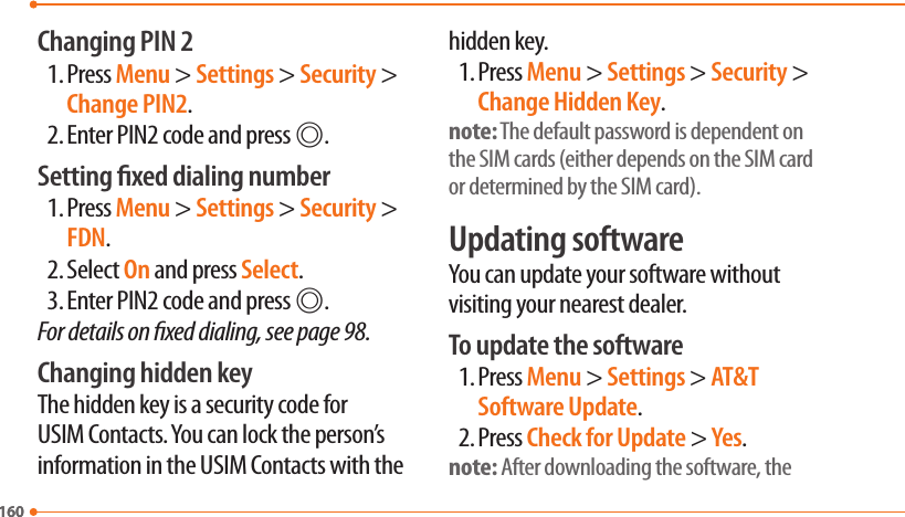 160160Changing PIN 21. Press Menu &gt; Settings &gt; Security &gt; Change PIN2.2. Enter PIN2 code and press @.Setting xed dialing number1. Press Menu &gt; Settings &gt; Security &gt; FDN.2. Select On and press Select.3. Enter PIN2 code and press @.For details on xed dialing, see page 98.Changing hidden keyThe hidden key is a security code for USIM Contacts. You can lock the person’s information in the USIM Contacts with the hidden key.1. Press Menu &gt; Settings &gt; Security &gt; Change Hidden Key.note: The default password is dependent on the SIM cards (either depends on the SIM card or determined by the SIM card).Updating softwareYou can update your software without visiting your nearest dealer.To update the software1. Press Menu &gt; Settings &gt; AT&amp;T Software Update.2. Press Check for Update &gt; Yes.note: After downloading the software, the 
