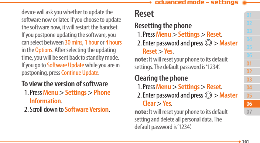 01161020304050304050702161060601Advanced Mode - Settingsdevice will ask you whether to update the software now or later. If you choose to update the software now, it will restart the handset. If you postpone updating the software, you can select between 30 mins, 1 hour or 4 hours in the Options. After selecting the updating time, you will be sent back to standby mode. If you go to Software Update while you are in postponing, press Continue Update.To view the version of software1. Press Menu &gt; Settings &gt; Phone Information.2. Scroll down to Software Version.ResetResetting the phone1. Press Menu &gt; Settings &gt; Reset.2. Enter password and press @ &gt; Master Reset &gt; Yes.note: It will reset your phone to its default settings. The default password is ‘1234’.Clearing the phone1. Press Menu &gt; Settings &gt; Reset.2. Enter password and press @ &gt; Master Clear &gt; Yes.note: It will reset your phone to its default setting and delete all personal data. The default password is ‘1234’.