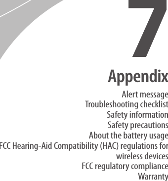 Alert messageTroubleshooting checklistSafety informationSafety precautionsAbout the battery usageFCC Hearing-Aid Compatibility (HAC) regulations for wireless devicesFCC regulatory complianceWarrantyAppendix7