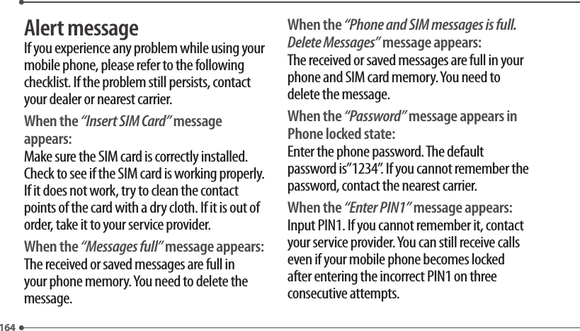 164164Alert messageIf you experience any problem while using your mobile phone, please refer to the following checklist. If the problem still persists, contact your dealer or nearest carrier.When the “Insert SIM Card” message appears:Make sure the SIM card is correctly installed. Check to see if the SIM card is working properly. If it does not work, try to clean the contact points of the card with a dry cloth. If it is out of order, take it to your service provider.When the “Messages full” message appears:The received or saved messages are full in your phone memory. You need to delete the message.When the “Phone and SIM messages is full. Delete Messages” message appears:The received or saved messages are full in your phone and SIM card memory. You need to delete the message.When the “Password” message appears in Phone locked state:Enter the phone password. The default password is”1234”. If you cannot remember the password, contact the nearest carrier.When the “Enter PIN1” message appears:Input PIN1. If you cannot remember it, contact your service provider. You can still receive calls even if your mobile phone becomes locked after entering the incorrect PIN1 on three consecutive attempts.
