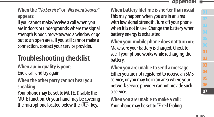 011650203040506010203040506165Appendix07When the “No Service” or “Network Search” appears:If you cannot make/receive a call when you are indoors or undergrounds where the signal strength is poor, move toward a window or go out to an open area. If you still cannot make a connection, contact your service provider.Troubleshooting checklistWhen audio quality is poor:End a call and try again.When the other party cannot hear you speaking:Your phone may be set to MUTE. Disable the MUTE function. Or your hand may be covering the microphone located below the # key.When battery lifetime is shorter than usual:This may happen when you are in an area with low signal strength. Turn o your phone when it is not in use. Change the battery when battery energy is exhausted.When your mobile phone does not turn on:Make sure your battery is charged. Check to see if your phone works while recharging the battery.When you are unable to send a message:Either you are not registered to receive an SMS service, or you may be in an area where your network service provider cannot provide such a service.When you are unable to make a call:Your phone may be set to “Fixed Dialing 