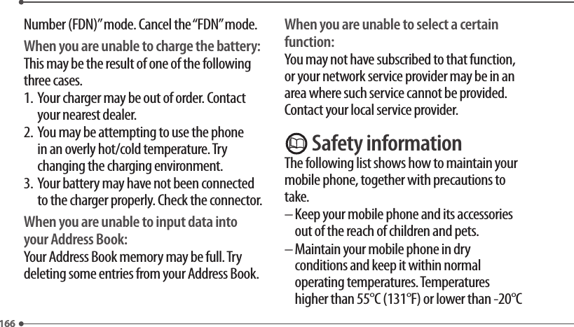 166166Number (FDN)” mode. Cancel the “FDN” mode.When you are unable to charge the battery:This may be the result of one of the following three cases.1.   Your charger may be out of order. Contact your nearest dealer.2.   You may be attempting to use the phone in an overly hot/cold temperature. Try changing the charging environment.3.   Your battery may have not been connected to the charger properly. Check the connector.When you are unable to input data into your Address Book:Your Address Book memory may be full. Try deleting some entries from your Address Book.When you are unable to select a certain function:You may not have subscribed to that function, or your network service provider may be in an area where such service cannot be provided. Contact your local service provider. Safety informationThe following list shows how to maintain your mobile phone, together with precautions to take.–  Keep your mobile phone and its accessories out of the reach of children and pets.–  Maintain your mobile phone in dry conditions and keep it within normal operating temperatures. Temperatures higher than 55°C (131°F) or lower than -20°C 
