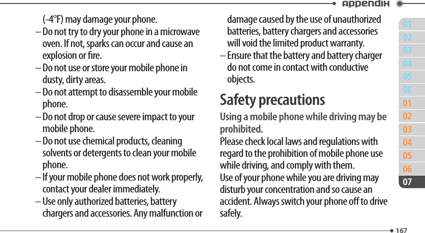 011670203040506010203040506167Appendix07(-4°F) may damage your phone.–  Do not try to dry your phone in a microwave oven. If not, sparks can occur and cause an explosion or re.–  Do not use or store your mobile phone in dusty, dirty areas.–  Do not attempt to disassemble your mobile phone.–  Do not drop or cause severe impact to your mobile phone.–  Do not use chemical products, cleaning solvents or detergents to clean your mobile phone.–  If your mobile phone does not work properly, contact your dealer immediately.–  Use only authorized batteries, battery chargers and accessories. Any malfunction or damage caused by the use of unauthorized batteries, battery chargers and accessories will void the limited product warranty.–  Ensure that the battery and battery charger do not come in contact with conductive objects.Safety precautionsUsing a mobile phone while driving may be prohibited.Please check local laws and regulations with regard to the prohibition of mobile phone use while driving, and comply with them.Use of your phone while you are driving may disturb your concentration and so cause an accident. Always switch your phone o to drive safely.