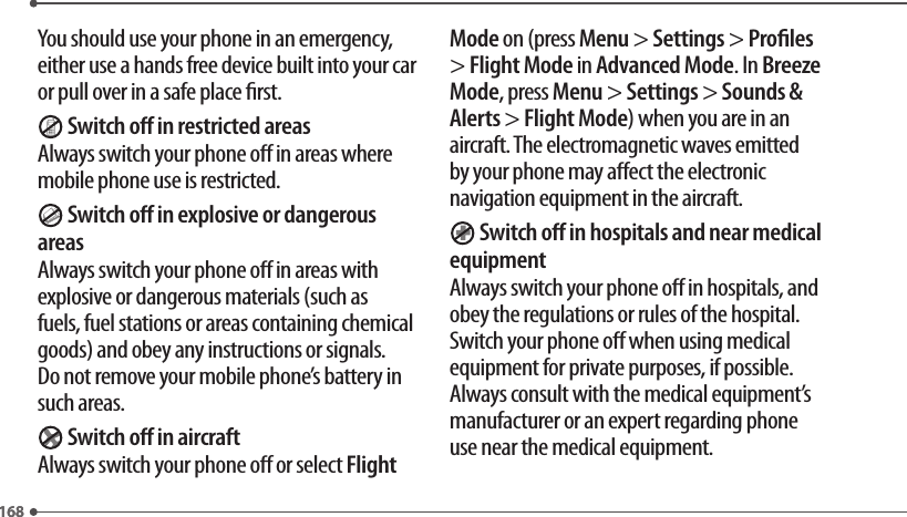 168168You should use your phone in an emergency, either use a hands free device built into your car or pull over in a safe place rst. Switch o in restricted areasAlways switch your phone o in areas where mobile phone use is restricted. Switch o in explosive or dangerous areasAlways switch your phone o in areas with explosive or dangerous materials (such as fuels, fuel stations or areas containing chemical goods) and obey any instructions or signals. Do not remove your mobile phone’s battery in such areas. Switch o in aircraftAlways switch your phone o or select Flight Mode on (press Menu &gt; Settings &gt; Proles &gt; Flight Mode in Advanced Mode. In Breeze Mode, press Menu &gt; Settings &gt; Sounds &amp; Alerts &gt; Flight Mode) when you are in an aircraft. The electromagnetic waves emitted by your phone may aect the electronic navigation equipment in the aircraft. Switch o in hospitals and near medical equipmentAlways switch your phone o in hospitals, and obey the regulations or rules of the hospital. Switch your phone o when using medical equipment for private purposes, if possible. Always consult with the medical equipment’s manufacturer or an expert regarding phone use near the medical equipment.