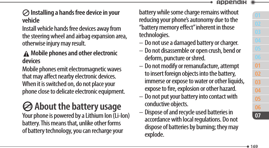 011690203040506010203040506169Appendix07 Installing a hands free device in your vehicleInstall vehicle hands free devices away from the steering wheel and airbag expansion area, otherwise injury may result. Mobile phones and other electronic devicesMobile phones emit electromagnetic waves that may aect nearby electronic devices. When it is switched on, do not place your phone close to delicate electronic equipment. About the battery usageYour phone is powered by a Lithium Ion (Li-Ion) battery. This means that, unlike other forms of battery technology, you can recharge your battery while some charge remains without reducing your phone’s autonomy due to the “battery memory eect” inherent in those technologies.– Do not use a damaged battery or charger.– Do not disassemble or open crush, bend or deform, puncture or shred.– Do not modify or remanufacture, attempt to insert foreign objects into the battery, immerse or expose to water or other liquids, expose to re, explosion or other hazard.– Do not put your battery into contact with conductive objects.– Dispose of and recycle used batteries in accordance with local regulations. Do not dispose of batteries by burning; they may explode.