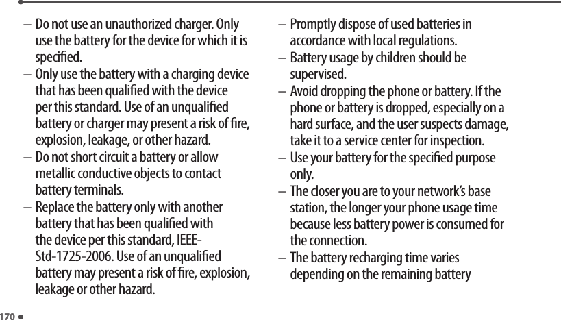 170170– Do not use an unauthorized charger. Only use the battery for the device for which it is specied.– Only use the battery with a charging device that has been qualied with the device per this standard. Use of an unqualied battery or charger may present a risk of re, explosion, leakage, or other hazard.– Do not short circuit a battery or allow metallic conductive objects to contact battery terminals.– Replace the battery only with another battery that has been qualied with the device per this standard, IEEE-Std-1725-2006. Use of an unqualied battery may present a risk of re, explosion, leakage or other hazard.– Promptly dispose of used batteries in accordance with local regulations.– Battery usage by children should be supervised.– Avoid dropping the phone or battery. If the phone or battery is dropped, especially on a hard surface, and the user suspects damage, take it to a service center for inspection.– Use your battery for the specied purpose only.– The closer you are to your network’s base station, the longer your phone usage time because less battery power is consumed for the connection.– The battery recharging time varies depending on the remaining battery 