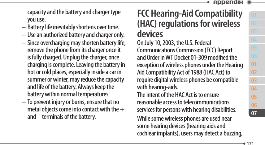 011710203040506010203040506171Appendix07capacity and the battery and charger type you use.– Battery life inevitably shortens over time.– Use an authorized battery and charger only.– Since overcharging may shorten battery life, remove the phone from its charger once it is fully charged. Unplug the charger, once charging is complete. Leaving the battery in hot or cold places, especially inside a car in summer or winter, may reduce the capacity and life of the battery. Always keep the battery within normal temperatures.– To prevent injury or burns, ensure that no metal objects come into contact with the + and – terminals of the battery.FCC Hearing-Aid Compatibility (HAC) regulations for wireless devicesOn July 10, 2003, the U.S. Federal Communications Commission (FCC) Report and Order in WT Docket 01-309 modied the exception of wireless phones under the Hearing Aid Compatibility Act of 1988 (HAC Act) to require digital wireless phones be compatible with hearing-aids.The intent of the HAC Act is to ensure reasonable access to telecommunications services for persons with hearing disabilities.While some wireless phones are used near some hearing devices (hearing aids and cochlear implants), users may detect a buzzing, 