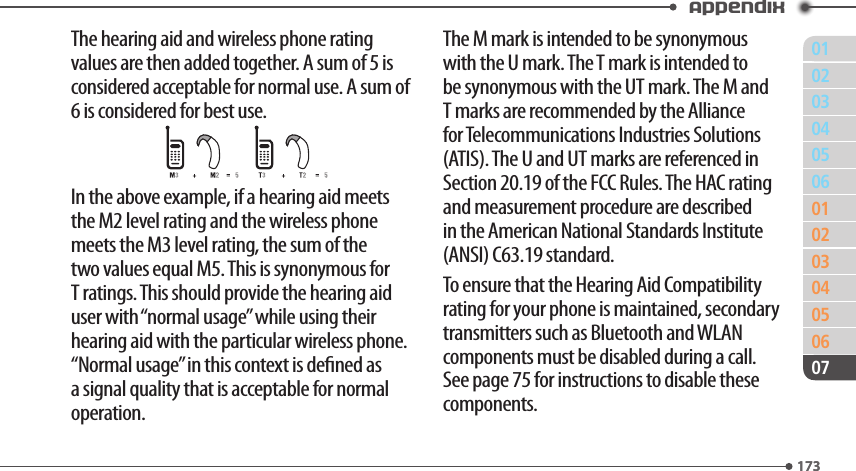 011730203040506010203040506173Appendix07The hearing aid and wireless phone rating values are then added together. A sum of 5 is considered acceptable for normal use. A sum of 6 is considered for best use.In the above example, if a hearing aid meets the M2 level rating and the wireless phone meets the M3 level rating, the sum of the two values equal M5. This is synonymous for T ratings. This should provide the hearing aid user with “normal usage” while using their hearing aid with the particular wireless phone. “Normal usage” in this context is dened as a signal quality that is acceptable for normal operation.The M mark is intended to be synonymous with the U mark. The T mark is intended to be synonymous with the UT mark. The M and T marks are recommended by the Alliance for Telecommunications Industries Solutions (ATIS). The U and UT marks are referenced in Section 20.19 of the FCC Rules. The HAC rating and measurement procedure are described in the American National Standards Institute (ANSI) C63.19 standard.To ensure that the Hearing Aid Compatibility rating for your phone is maintained, secondary transmitters such as Bluetooth and WLAN components must be disabled during a call. See page 75 for instructions to disable these components.