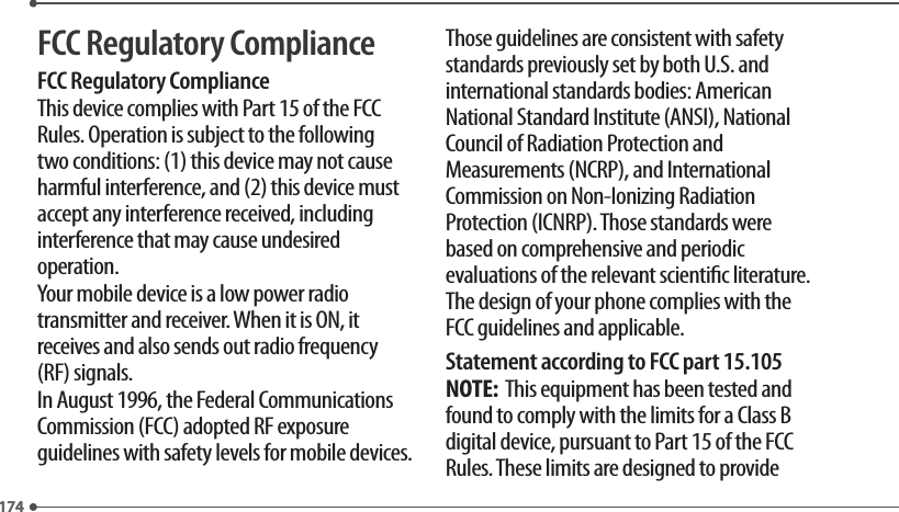 174174FCC Regulatory ComplianceFCC Regulatory ComplianceThis device complies with Part 15 of the FCC Rules. Operation is subject to the following two conditions: (1) this device may not cause harmful interference, and (2) this device must accept any interference received, including interference that may cause undesired operation.Your mobile device is a low power radio transmitter and receiver. When it is ON, it receives and also sends out radio frequency (RF) signals.In August 1996, the Federal Communications Commission (FCC) adopted RF exposure guidelines with safety levels for mobile devices.Those guidelines are consistent with safety standards previously set by both U.S. and international standards bodies: American National Standard Institute (ANSI), National Council of Radiation Protection and Measurements (NCRP), and International Commission on Non-Ionizing Radiation Protection (ICNRP). Those standards were based on comprehensive and periodic evaluations of the relevant scientic literature. The design of your phone complies with the FCC guidelines and applicable.Statement according to FCC part 15.105NOTE:  This equipment has been tested and found to comply with the limits for a Class B digital device, pursuant to Part 15 of the FCC Rules. These limits are designed to provide 
