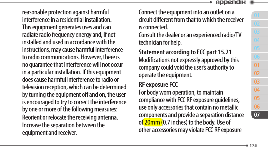 011750203040506010203040506175Appendix07reasonable protection against harmful interference in a residential installation. This equipment generates uses and can radiate radio frequency energy and, if not installed and used in accordance with the instructions, may cause harmful interference to radio communications. However, there is no guarantee that interference will not occur in a particular installation. If this equipment does cause harmful interference to radio or television reception, which can be determined by turning the equipment o and on, the user is encouraged to try to correct the interference by one or more of the following measures:Reorient or relocate the receiving antenna.Increase the separation between the equipment and receiver.Connect the equipment into an outlet on a circuit dierent from that to which the receiver is connected.Consult the dealer or an experienced radio/TV technician for help.Statement according to FCC part 15.21Modications not expressly approved by this company could void the user’s authority to operate the equipment.RF exposure FCCFor body worn operation, to maintain compliance with FCC RF exposure guidelines, use only accessories that contain no metallic components and provide a separation distance of 20mm (0.7 inches) to the body. Use of other accessories may violate FCC RF exposure 