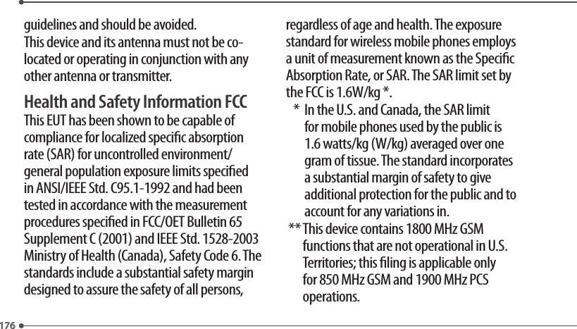 176176guidelines and should be avoided.This device and its antenna must not be co-located or operating in conjunction with any other antenna or transmitter.Health and Safety Information FCCThis EUT has been shown to be capable of compliance for localized specic absorption rate (SAR) for uncontrolled environment/general population exposure limits specied in ANSI/IEEE Std. C95.1-1992 and had been tested in accordance with the measurement procedures specied in FCC/OET Bulletin 65 Supplement C (2001) and IEEE Std. 1528-2003 Ministry of Health (Canada), Safety Code 6. The standards include a substantial safety margin designed to assure the safety of all persons, regardless of age and health. The exposure standard for wireless mobile phones employs a unit of measurement known as the Specic Absorption Rate, or SAR. The SAR limit set by the FCC is 1.6W/kg *.   *   In the U.S. and Canada, the SAR limit for mobile phones used by the public is 1.6 watts/kg (W/kg) averaged over one gram of tissue. The standard incorporates a substantial margin of safety to give additional protection for the public and to account for any variations in. **  This device contains 1800 MHz GSM functions that are not operational in U.S. Territories; this ling is applicable only for 850 MHz GSM and 1900 MHz PCS operations.