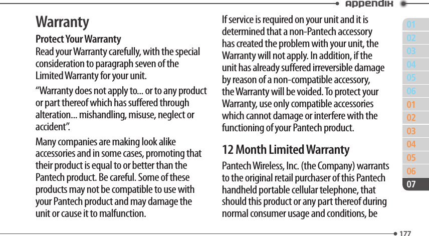 011770203040506010203040506177Appendix07WarrantyProtect Your WarrantyRead your Warranty carefully, with the special consideration to paragraph seven of the Limited Warranty for your unit.“Warranty does not apply to... or to any product or part thereof which has suered through alteration... mishandling, misuse, neglect or accident”.Many companies are making look alike accessories and in some cases, promoting that their product is equal to or better than the Pantech product. Be careful. Some of these products may not be compatible to use with your Pantech product and may damage the unit or cause it to malfunction.If service is required on your unit and it is determined that a non-Pantech accessory has created the problem with your unit, the Warranty will not apply. In addition, if the unit has already suered irreversible damage by reason of a non-compatible accessory, the Warranty will be voided. To protect your Warranty, use only compatible accessories which cannot damage or interfere with the functioning of your Pantech product.12 Month Limited WarrantyPantech Wireless, Inc. (the Company) warrants to the original retail purchaser of this Pantech handheld portable cellular telephone, that should this product or any part thereof during normal consumer usage and conditions, be 