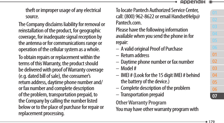 011790203040506010203040506179Appendix07theft or improper usage of any electrical source.The Company disclaims liability for removal or reinstallation of the product, for geographic coverage, for inadequate signal reception by the antenna or for communications range or operation of the cellular system as a whole.To obtain repairs or replacement within the terms of this Warranty, the product should be delivered with proof of Warranty coverage (e.g. dated bill of sale), the consumer’s return address, daytime phone number and/or fax number and complete description of the problem, transportation prepaid, to the Company by calling the number listed below or to the place of purchase for repair or replacement processing.To locate Pantech Authorized Service Center, call: (800) 962-8622 or email HandsetHelp@Pantech.com.Please have the following information available when you send the phone in for repair: –  A valid original Proof of Purchase–  Return address–  Daytime phone number or fax number–  Model #–   IMEI # (Look for the 15 digit IMEI # behind the battery of the device.)–  Complete description of the problem–  Transportation prepaidOther Warranty ProgramYou may have other warranty program with 