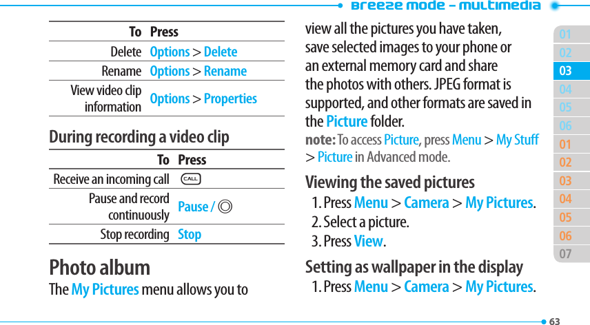 Breeze Mode - Multimedia016302050601020304050607030463To PressDelete Options &gt; DeleteRename Options &gt; RenameView video clip information Options &gt; PropertiesDuring recording a video clipTo PressReceive an incoming callSPause and record continuously Pause / @Stop recording StopPhoto albumThe My Pictures menu allows you to view all the pictures you have taken, save selected images to your phone or an external memory card and share the photos with others. JPEG format is supported, and other formats are saved in the Picture folder.note: To access Picture, press Menu &gt; My Stu &gt; Picture in Advanced mode.Viewing the saved pictures1. Press Menu &gt; Camera &gt; My Pictures.2. Select a picture.3. Press View.Setting as wallpaper in the display1. Press Menu &gt; Camera &gt; My Pictures.
