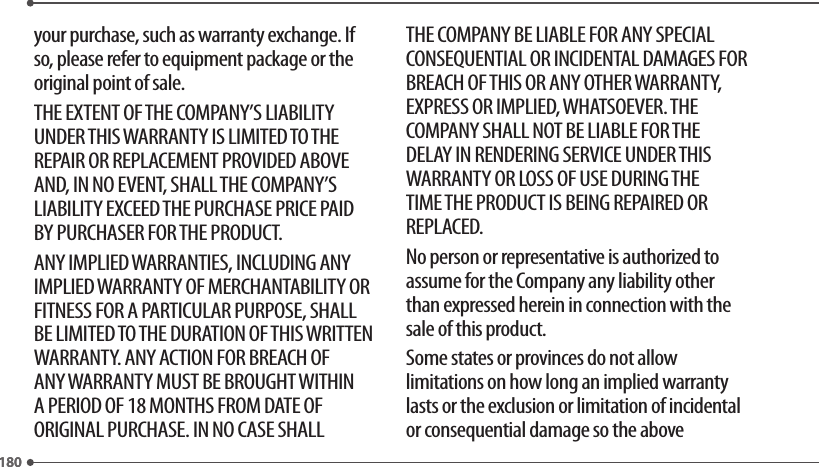180180your purchase, such as warranty exchange. If so, please refer to equipment package or the original point of sale.THE EXTENT OF THE COMPANY’S LIABILITY UNDER THIS WARRANTY IS LIMITED TO THE REPAIR OR REPLACEMENT PROVIDED ABOVE AND, IN NO EVENT, SHALL THE COMPANY’S LIABILITY EXCEED THE PURCHASE PRICE PAID BY PURCHASER FOR THE PRODUCT.ANY IMPLIED WARRANTIES, INCLUDING ANY IMPLIED WARRANTY OF MERCHANTABILITY OR FITNESS FOR A PARTICULAR PURPOSE, SHALL BE LIMITED TO THE DURATION OF THIS WRITTEN WARRANTY. ANY ACTION FOR BREACH OF ANY WARRANTY MUST BE BROUGHT WITHIN A PERIOD OF 18 MONTHS FROM DATE OF ORIGINAL PURCHASE. IN NO CASE SHALL THE COMPANY BE LIABLE FOR ANY SPECIAL CONSEQUENTIAL OR INCIDENTAL DAMAGES FOR BREACH OF THIS OR ANY OTHER WARRANTY, EXPRESS OR IMPLIED, WHATSOEVER. THE COMPANY SHALL NOT BE LIABLE FOR THE DELAY IN RENDERING SERVICE UNDER THIS WARRANTY OR LOSS OF USE DURING THE TIME THE PRODUCT IS BEING REPAIRED OR REPLACED.No person or representative is authorized to assume for the Company any liability other than expressed herein in connection with the sale of this product.Some states or provinces do not allow limitations on how long an implied warranty lasts or the exclusion or limitation of incidental or consequential damage so the above 