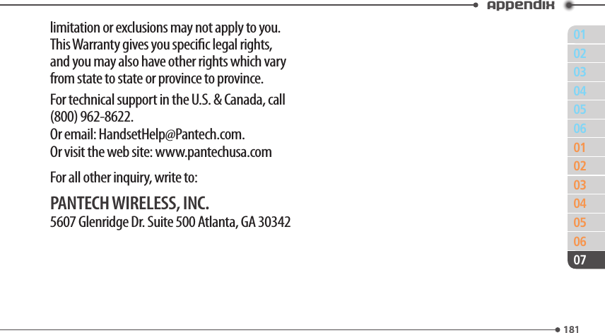 011810203040506010203040506181Appendix07limitation or exclusions may not apply to you. This Warranty gives you specic legal rights, and you may also have other rights which vary from state to state or province to province.For technical support in the U.S. &amp; Canada, call (800) 962-8622.Or email: HandsetHelp@Pantech.com.Or visit the web site: www.pantechusa.comFor all other inquiry, write to:PANTECH WIRELESS, INC.5607 Glenridge Dr. Suite 500 Atlanta, GA 30342
