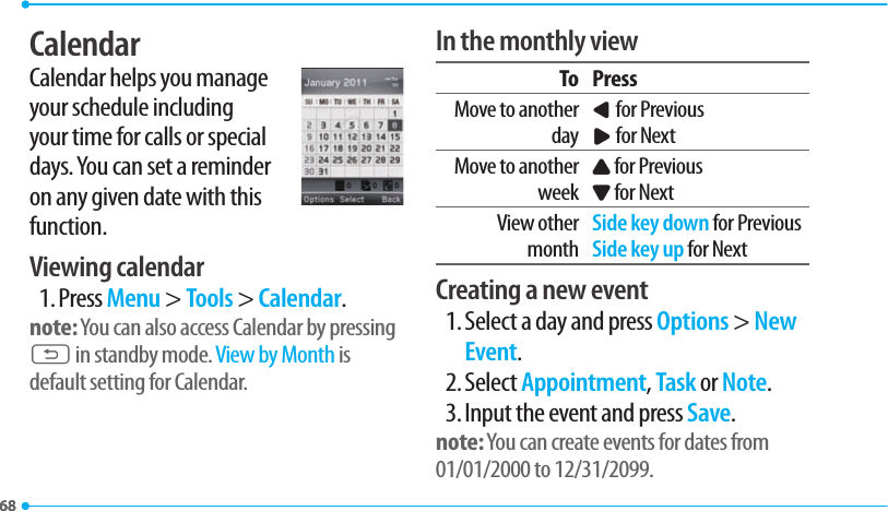 6868CalendarCalendar helps you manage your schedule including your time for calls or special days. You can set a reminder on any given date with this function.Viewing calendar1. Press Menu &gt; Tools &gt; Calendar.note: You can also access Calendar by pressing C in standby mode. View by Month is default setting for Calendar.In the monthly viewTo PressMove to another dayL for PreviousR for NextMove to another weekU for PreviousD for NextView other monthSide key down for PreviousSide key up for NextCreating a new event1. Select a day and press Options &gt; New Event.2. Select Appointment, Task or Note.3. Input the event and press Save.note: You can create events for dates from 01/01/2000 to 12/31/2099.