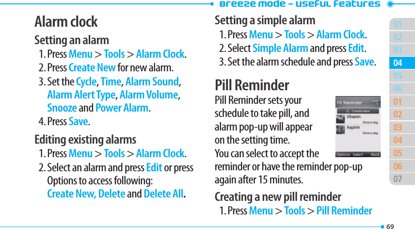 Breeze Mode - Useful features016902030601020304050607040569Alarm clockSetting an alarm1. Press Menu &gt; Tools &gt; Alarm Clock.2. Press Create New for new alarm.3. Set the Cycle, Time, Alarm Sound, Alarm Alert Type, Alarm Volume, Snooze and Power Alarm.4. Press Save.Editing existing alarms1. Press Menu &gt; Tools &gt; Alarm Clock.2. Select an alarm and press Edit or press Options to access following: Create New, Delete and Delete All.Setting a simple alarm1. Press Menu &gt; Tools &gt; Alarm Clock.2. Select Simple Alarm and press Edit.3. Set the alarm schedule and press Save.Pill ReminderPill Reminder sets your schedule to take pill, and alarm pop-up will appear on the setting time. You can select to accept the reminder or have the reminder pop-up again after 15 minutes.Creating a new pill reminder1. Press Menu &gt; Tools &gt; Pill Reminder 