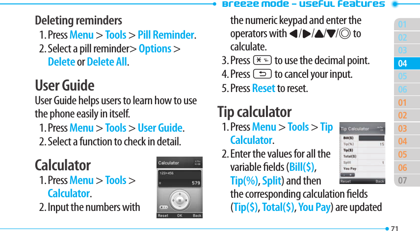 Breeze Mode - Useful features017102030601020304050607040571Deleting reminders 1. Press Menu &gt; Tools &gt; Pill Reminder.2. Select a pill reminder&gt; Options &gt; Delete or Delete All.User Guide User Guide helps users to learn how to use the phone easily in itself.1. Press Menu &gt; Tools &gt; User Guide.2. Select a function to check in detail. Calculator1. Press Menu &gt; Tools &gt; Calculator.2. Input the numbers with  the numeric keypad and enter the operators with L/R/U/D/@ to calculate.3. Press * to use the decimal point.4. Press C to cancel your input.5. Press Reset to reset.Tip calculator1. Press Menu &gt; Tools &gt; Tip Calculator.2. Enter the values for all the variable elds (Bill($), Tip(%), Split) and then the corresponding calculation elds (Tip($), Total($), You Pay) are updated 