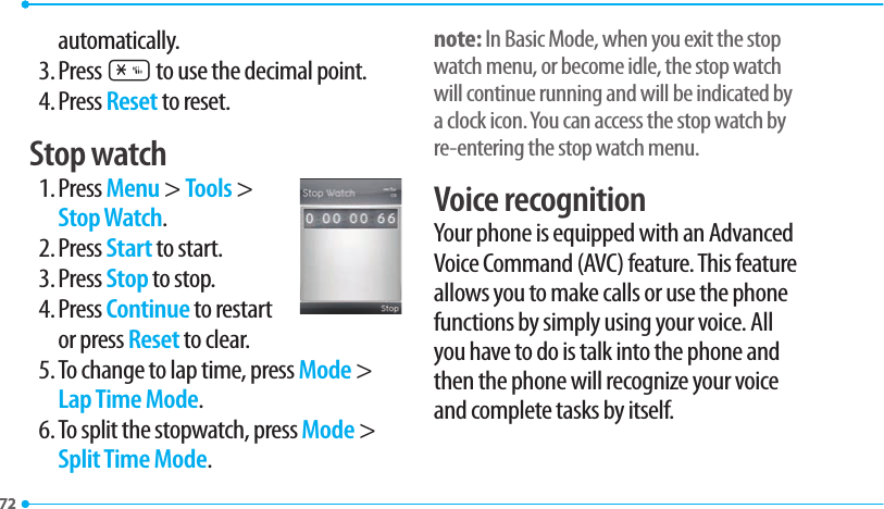 7272automatically.3. Press * to use the decimal point.4. Press Reset to reset.Stop watch1. Press Menu &gt; Tools &gt; Stop Watch.2. Press Start to start.3. Press Stop to stop.4. Press Continue to restart or press Reset to clear.5. To change to lap time, press Mode &gt; Lap Time Mode.6. To split the stopwatch, press Mode &gt; Split Time Mode.note: In Basic Mode, when you exit the stop watch menu, or become idle, the stop watch will continue running and will be indicated by a clock icon. You can access the stop watch by re-entering the stop watch menu.Voice recognitionYour phone is equipped with an Advanced Voice Command (AVC) feature. This feature allows you to make calls or use the phone functions by simply using your voice. All you have to do is talk into the phone and then the phone will recognize your voice and complete tasks by itself.