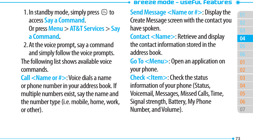 Breeze Mode - Useful features0173020306010203040506070405731. In standby mode, simply pressNto access Say a Command.  Or press Menu &gt; AT&amp;T Services &gt; Say a Command.2. At the voice prompt, say a command and simply follow the voice prompts.The following list shows available voice commands.Call &lt;Name or #&gt;: Voice dials a name or phone number in your address book. If multiple numbers exist, say the name and the number type (i.e. mobile, home, work, or other).Send Message &lt;Name or #&gt;: Display the Create Message screen with the contact you have spoken.Contact &lt;Name&gt;: Retrieve and display the contact information stored in the address book.Go To &lt;Menu&gt;: Open an application on your phone.Check &lt;Item&gt;: Check the status information of your phone (Status, Voicemail, Messages, Missed Calls, Time, Signal strength, Battery, My Phone Number, and Volume).