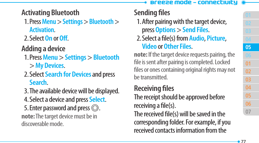 Breeze Mode - Connectivity017702030401020304050607050677Activating Bluetooth1. Press Menu &gt; Settings &gt; Bluetooth &gt; Activation.2. Select On or O.Adding a device1. Press Menu &gt; Settings &gt; Bluetooth &gt; My Devices.2. Select Search for Devices and press Search.3. The available device will be displayed.4. Select a device and press Select.5. Enter password and press @.note: The target device must be in discoverable mode.Sending les1. After pairing with the target device, press Options &gt; Send Files.2. Select a le(s) from Audio, Picture, Video or Other Files.note: If the target device requests pairing, the le is sent after pairing is completed. Locked les or ones containing original rights may not be transmitted.Receiving lesThe receipt should be approved before receiving a le(s).The received le(s) will be saved in the corresponding folder. For example, if you received contacts information from the 