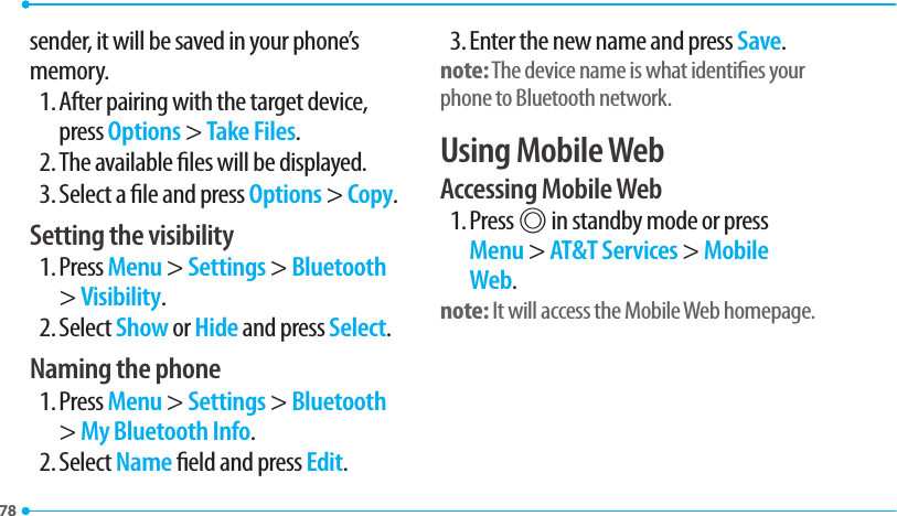 7878sender, it will be saved in your phone’s memory.1. After pairing with the target device, press Options &gt; Take Files.2. The available les will be displayed.3. Select a le and press Options &gt; Copy.Setting the visibility1. Press Menu &gt; Settings &gt; Bluetooth &gt; Visibility.2. Select Show or Hide and press Select.Naming the phone1. Press Menu &gt; Settings &gt; Bluetooth &gt; My Bluetooth Info.2. Select Name eld and press Edit.3. Enter the new name and press Save.note: The device name is what identies your phone to Bluetooth network.Using Mobile WebAccessing Mobile Web1. Press @ in standby mode or press Menu &gt; AT&amp;T Services &gt; Mobile Web.note: It will access the Mobile Web homepage.