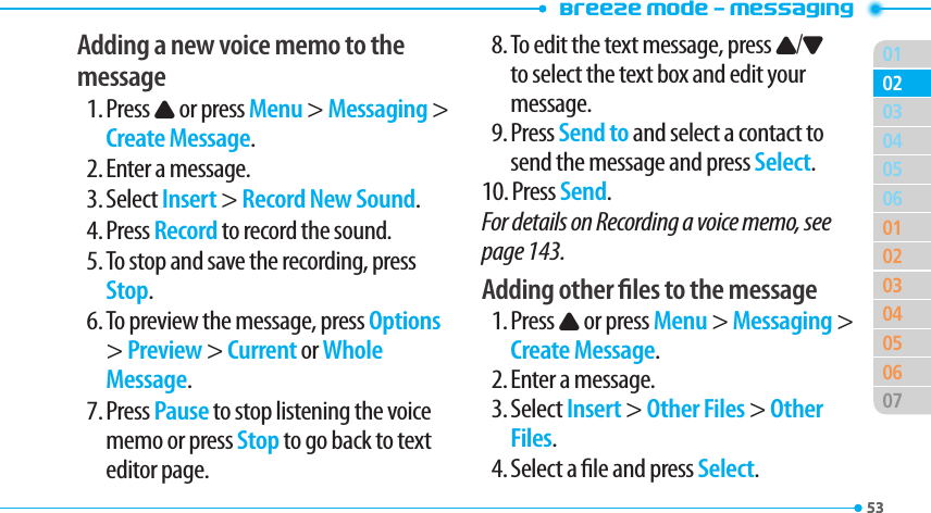 Breeze Mode - Messaging015304050601020304050607020353Adding a new voice memo to the message1. Press U or press Menu &gt; Messaging &gt; Create Message.2. Enter a message.3. Select Insert &gt; Record New Sound.4. Press Record to record the sound.5. To stop and save the recording, press Stop.6. To preview the message, press Options &gt; Preview &gt; Current or Whole Message.7. Press Pause to stop listening the voice memo or press Stop to go back to text editor page.8. To edit the text message, press U/D to select the text box and edit your message.9. Press Send to and select a contact to send the message and press Select.10. Press Send.For details on Recording a voice memo, see page 143.Adding other les to the message1. Press U or press Menu &gt; Messaging &gt; Create Message.2. Enter a message.3. Select Insert &gt; Other Files &gt; Other Files.4. Select a le and press Select.