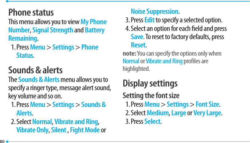 8080Phone statusThis menu allows you to view My Phone Number, Signal Strength and Battery Remaining.1. Press Menu &gt; Settings &gt; Phone Status.Sounds &amp; alertsThe Sounds &amp; Alerts menu allows you to specify a ringer type, message alert sound, key volume and so on.1. Press Menu &gt; Settings &gt; Sounds &amp; Alerts.2. Select Normal, Vibrate and Ring, Vibrate Only, Silent , Fight Mode or Noise Suppression.3. Press Edit to specify a selected option.4. Select an option for each eld and press Save. To reset to factory defaults, press Reset.note: You can specify the options only when Normal or Vibrate and Ring proles are highlighted.Display settingsSetting the font size1. Press Menu &gt; Settings &gt; Font Size.2. Select Medium, Large or Very Large.3. Press Select.