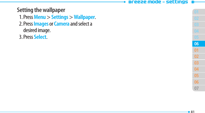 018102030405030405060702060181Breeze Mode - SettingsSetting the wallpaper1. Press Menu &gt; Settings &gt; Wallpaper.2. Press Images or Camera and select a desired image.3. Press Select.