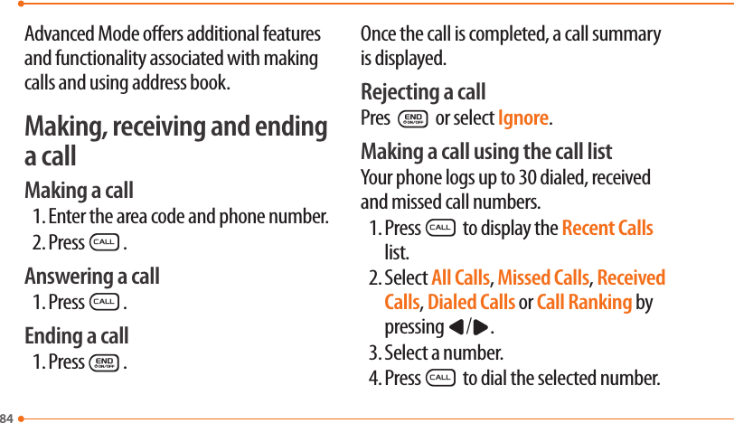 84Advanced Mode oers additional features and functionality associated with making calls and using address book.Making, receiving and ending a callMaking a call1. Enter the area code and phone number.2. PressS.Answering a call1. PressS.Ending a call1. PressE.Once the call is completed, a call summary is displayed.Rejecting a callPres E or select Ignore.Making a call using the call listYour phone logs up to 30 dialed, received and missed call numbers.1. PressS to display the Recent Calls list.2. Select All Calls, Missed Calls, Received Calls, Dialed Calls or Call Ranking by pressing L/R.3. Select a number.4. PressS to dial the selected number.