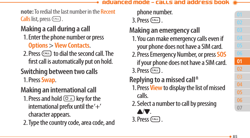 Advanced Mode - Calls and address book8503040506020405060701010302note: To redial the last number in the Recent Calls list, pressS.Making a call during a call1. Enter the phone number or press Options &gt; View Contacts.2. PressS to dial the second call. The rst call is automatically put on hold.Switching between two calls1. Press Swap.Making an international call1. Press and hold 0 key for the international prex until the ‘+’  character appears.2. Type the country code, area code, and phone number.3. PressS.Making an emergency call1. You can make emergency calls even if your phone does not have a SIM card.2. Press Emergency Number, or press SOS if your phone does not have a SIM card.3. PressS.Replying to a missed call N1. Press View to display the list of missed calls.2. Select a number to call by pressing U/D.3. PressS.