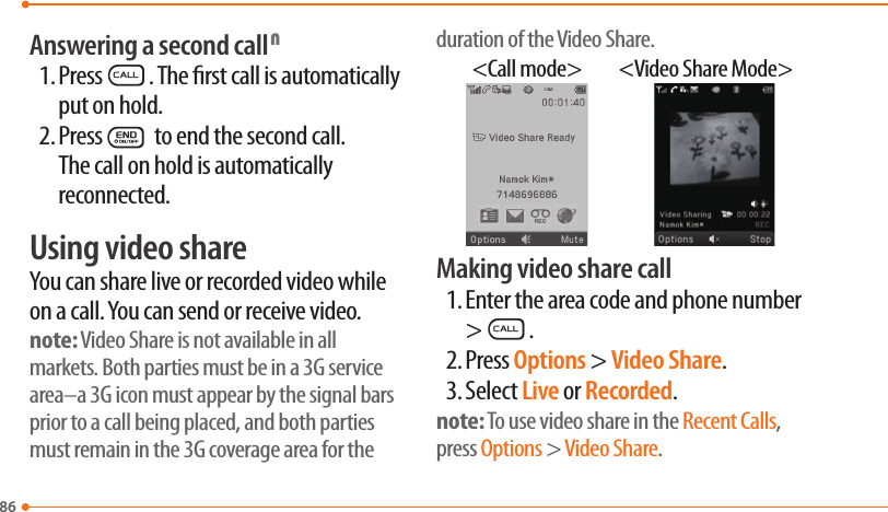 86Answering a second call N1. PressS. The rst call is automatically put on hold.2. PressE to end the second call. The call on hold is automatically reconnected.Using video shareYou can share live or recorded video while on a call. You can send or receive video.note: Video Share is not available in all markets. Both parties must be in a 3G service area–a 3G icon must appear by the signal bars prior to a call being placed, and both parties must remain in the 3G coverage area for the duration of the Video Share.&lt;Call mode&gt; &lt;Video Share Mode&gt;Making video share call1. Enter the area code and phone number &gt;S.2. Press Options &gt; Video Share.3. Select Live or Recorded.note: To use video share in the Recent Calls, press Options &gt; Video Share.