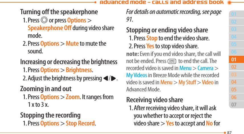 Advanced Mode - Calls and address book8703040506020405060701010302Turning o the speakerphone1. Press @ or press Options &gt; Speakerphone O during video share mode.2. Press Options &gt; Mute to mute the sound.Increasing or decreasing the brightness1. Press Options &gt; Brightness.2. Adjust the brightness by pressing L/R.Zooming in and out1. Press Options &gt; Zoom. It ranges from  1 x to 3 x.Stopping the recording1. Press Options &gt; Stop Record.For details on automatic recording, see page 91.Stopping or ending video share1. Press Stop to end the video share.2. Press Yes to stop video share.note: Even if you end video share, the call will not be ended. PressE to end the call. The recorded video is saved in Menu &gt; Camera &gt; My Videos in Breeze Mode while the recorded video is saved in Menu &gt; My Stu &gt; Video in Advanced Mode.Receiving video share1. After receiving video share, it will ask you whether to accept or reject the video share &gt; Yes to accept and No for 