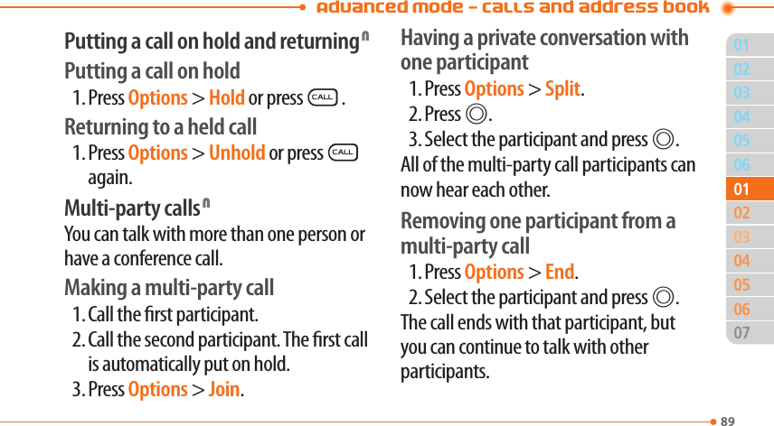 Advanced Mode - Calls and address book8903040506020405060701010302Putting a call on hold and returning NPutting a call on hold1. Press Options &gt; Hold or pressS.Returning to a held call1. Press Options &gt; Unhold or pressS again.Multi-party calls NYou can talk with more than one person or have a conference call.Making a multi-party call1. Call the rst participant.2. Call the second participant. The rst call is automatically put on hold.3. Press Options &gt; Join.Having a private conversation with one participant1. Press Options &gt; Split.2. Press @.3. Select the participant and press @.All of the multi-party call participants can now hear each other.Removing one participant from a multi-party call1. Press Options &gt; End.2. Select the participant and press @.The call ends with that participant, but you can continue to talk with other participants.